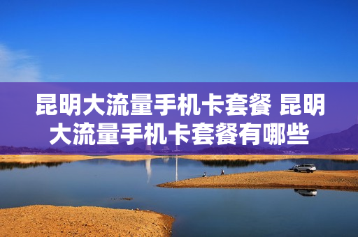 昆明大流量手机卡套餐 昆明大流量手机卡套餐有哪些