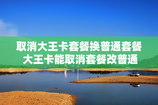 取消大王卡套餐换普通套餐 大王卡能取消套餐改普通消费么