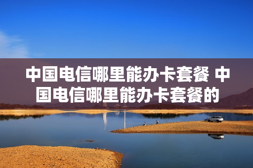 中国电信哪里能办卡套餐 中国电信哪里能办卡套餐的