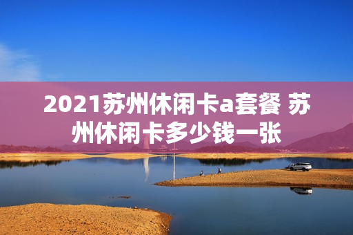 2021苏州休闲卡a套餐 苏州休闲卡多少钱一张
