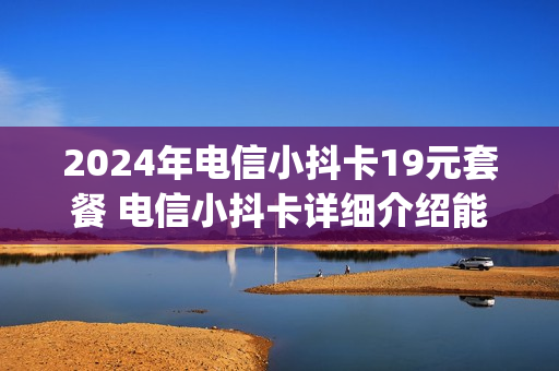2024年电信小抖卡19元套餐 电信小抖卡详细介绍能免流哪些app
