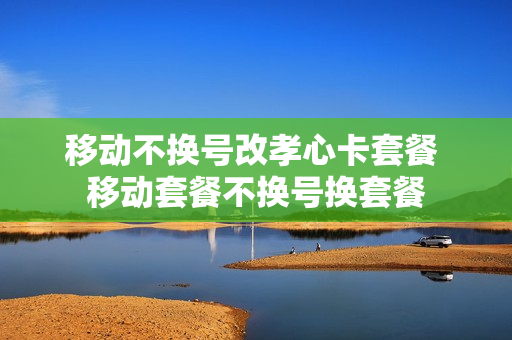 移动不换号改孝心卡套餐 移动套餐不换号换套餐