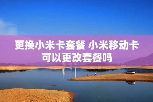 更换小米卡套餐 小米移动卡可以更改套餐吗