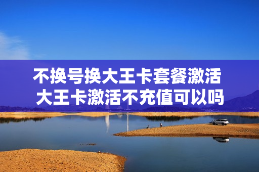 不换号换大王卡套餐激活 大王卡激活不充值可以吗