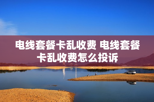电线套餐卡乱收费 电线套餐卡乱收费怎么投诉