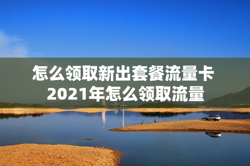 怎么领取新出套餐流量卡 2021年怎么领取流量