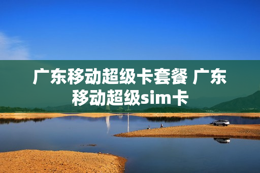 广东移动超级卡套餐 广东移动超级sim卡