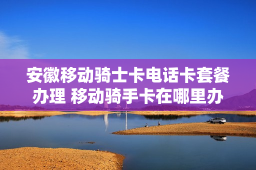 安徽移动骑士卡电话卡套餐办理 移动骑手卡在哪里办理