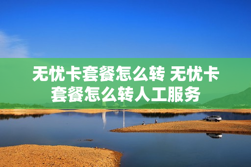 无忧卡套餐怎么转 无忧卡套餐怎么转人工服务
