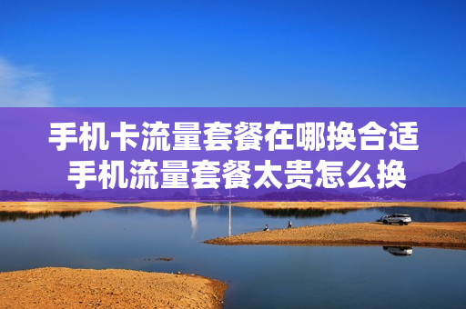 手机卡流量套餐在哪换合适 手机流量套餐太贵怎么换便宜的