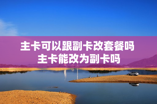 主卡可以跟副卡改套餐吗 主卡能改为副卡吗