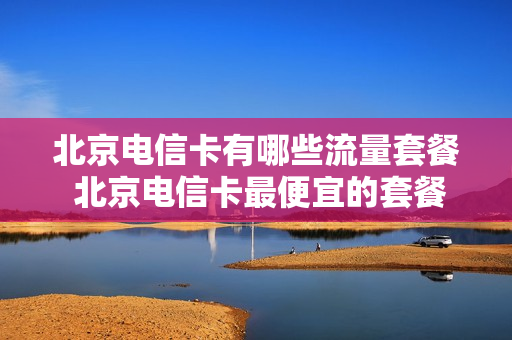 北京电信卡有哪些流量套餐 北京电信卡最便宜的套餐