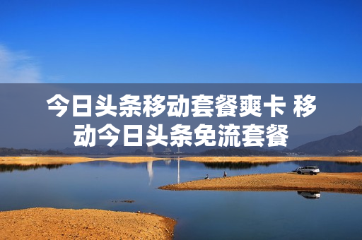 今日头条移动套餐爽卡 移动今日头条免流套餐