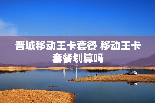 晋城移动王卡套餐 移动王卡套餐划算吗