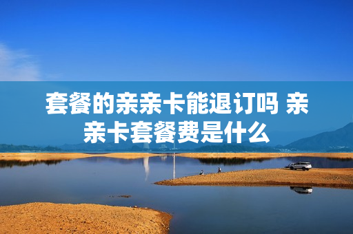 套餐的亲亲卡能退订吗 亲亲卡套餐费是什么