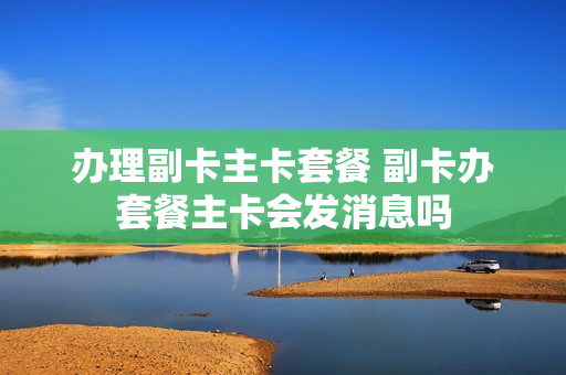 办理副卡主卡套餐 副卡办套餐主卡会发消息吗