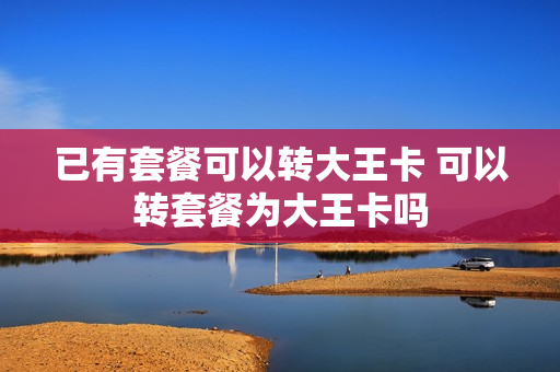 已有套餐可以转大王卡 可以转套餐为大王卡吗