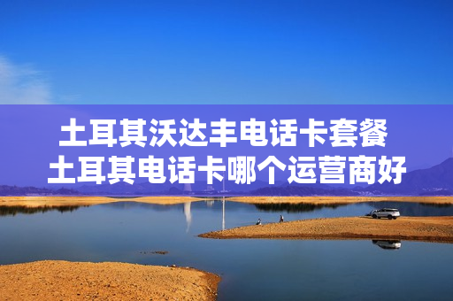 土耳其沃达丰电话卡套餐 土耳其电话卡哪个运营商好