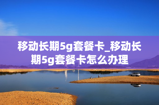 移动长期5g套餐卡_移动长期5g套餐卡怎么办理