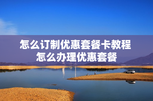怎么订制优惠套餐卡教程 怎么办理优惠套餐