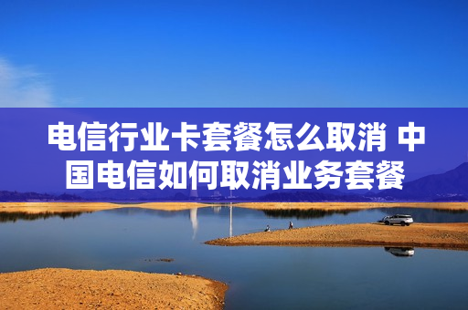 电信行业卡套餐怎么取消 中国电信如何取消业务套餐