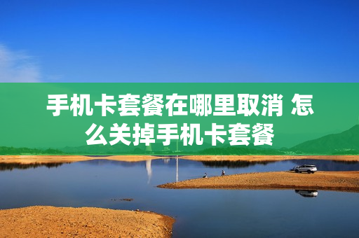 手机卡套餐在哪里取消 怎么关掉手机卡套餐