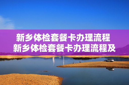 新乡体检套餐卡办理流程 新乡体检套餐卡办理流程及费用