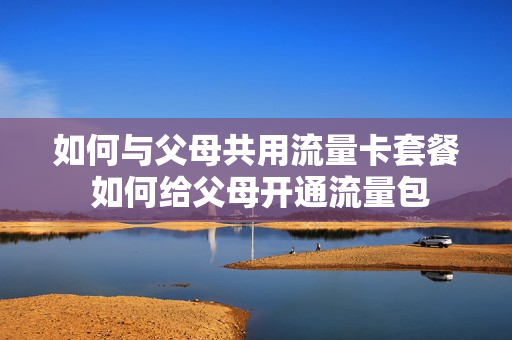 如何与父母共用流量卡套餐 如何给父母开通流量包