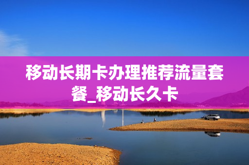 移动长期卡办理推荐流量套餐_移动长久卡