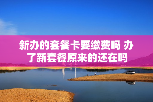 新办的套餐卡要缴费吗 办了新套餐原来的还在吗