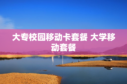 大专校园移动卡套餐 大学移动套餐