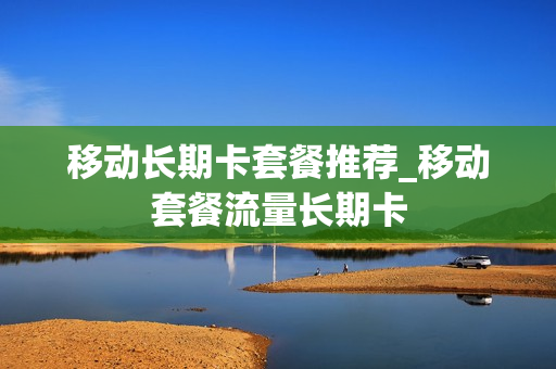 移动长期卡套餐推荐_移动套餐流量长期卡