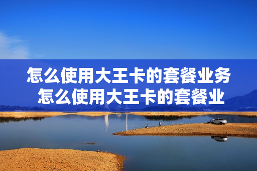 怎么使用大王卡的套餐业务 怎么使用大王卡的套餐业务流程