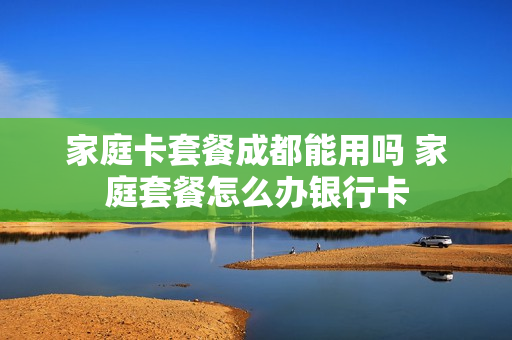 家庭卡套餐成都能用吗 家庭套餐怎么办银行卡