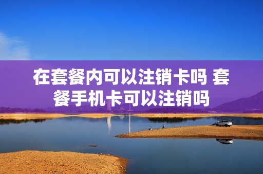 在套餐内可以注销卡吗 套餐手机卡可以注销吗