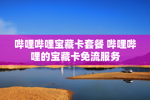 哔哩哔哩宝藏卡套餐 哔哩哔哩的宝藏卡免流服务