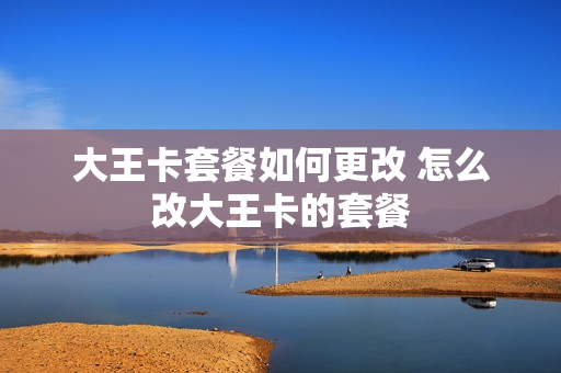 大王卡套餐如何更改 怎么改大王卡的套餐