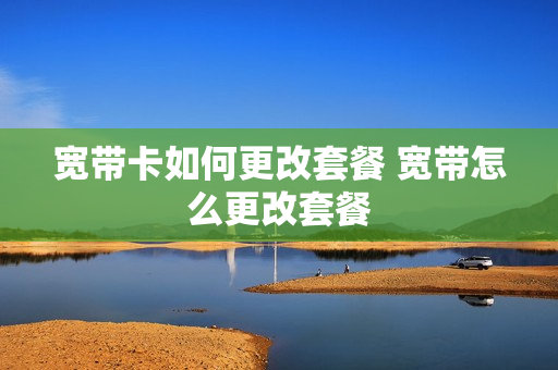 宽带卡如何更改套餐 宽带怎么更改套餐