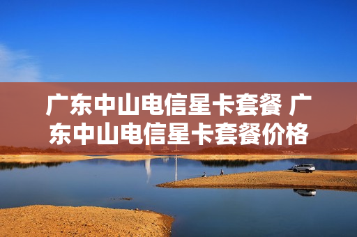 广东中山电信星卡套餐 广东中山电信星卡套餐价格