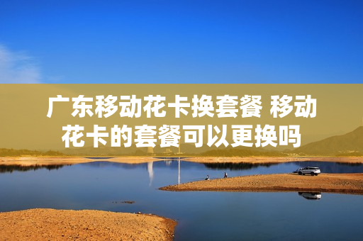 广东移动花卡换套餐 移动花卡的套餐可以更换吗