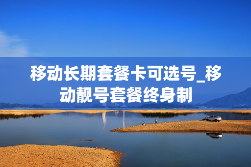移动长期套餐卡可选号_移动靓号套餐终身制
