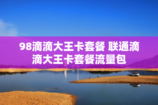 98滴滴大王卡套餐 联通滴滴大王卡套餐流量包