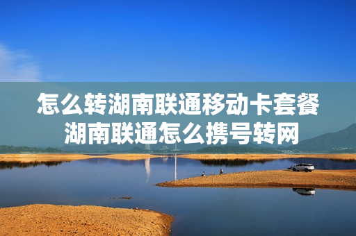 怎么转湖南联通移动卡套餐 湖南联通怎么携号转网