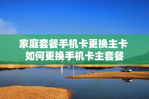 家庭套餐手机卡更换主卡 如何更换手机卡主套餐