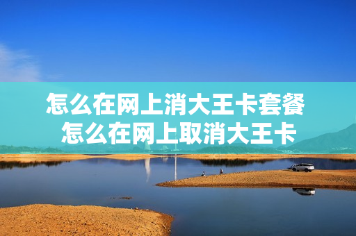 怎么在网上消大王卡套餐 怎么在网上取消大王卡