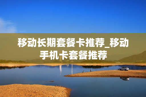 移动长期套餐卡推荐_移动手机卡套餐推荐