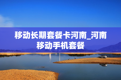 移动长期套餐卡河南_河南移动手机套餐