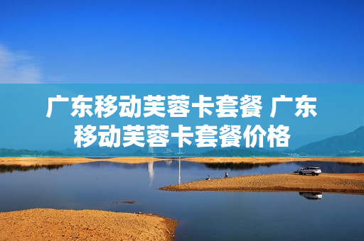 广东移动芙蓉卡套餐 广东移动芙蓉卡套餐价格