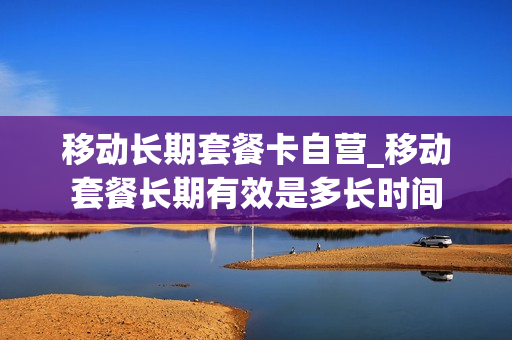 移动长期套餐卡自营_移动套餐长期有效是多长时间