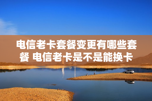 电信老卡套餐变更有哪些套餐 电信老卡是不是能换卡